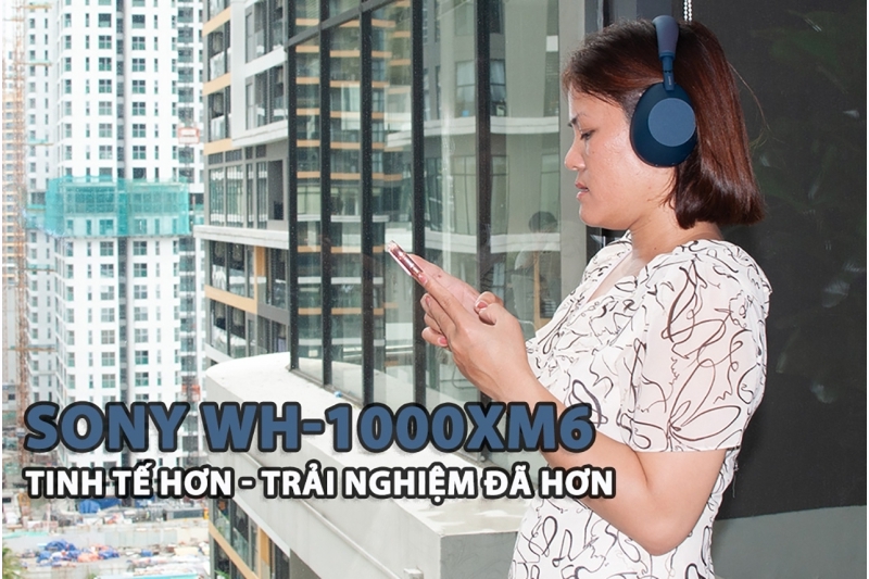 Sony WH-1000XM6: Tinh tế hơn, trải nghiệm đã hơn